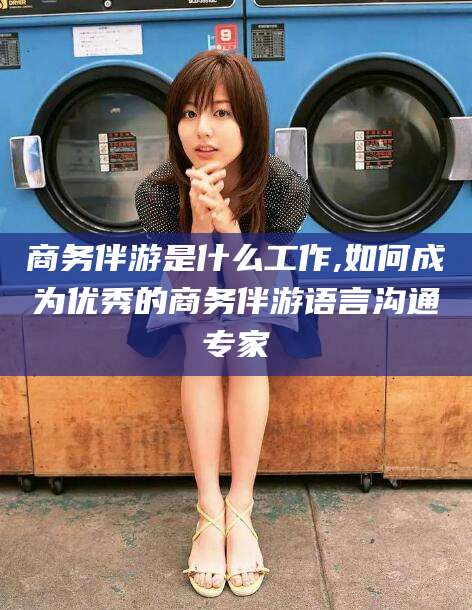 六盘水商务伴游是什么工作,如何成为优秀的商务伴游语言沟通专家