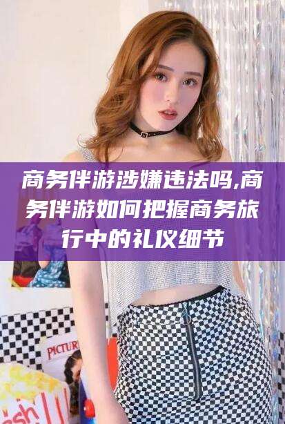 六盘水商务伴游涉嫌违法吗,商务伴游如何把握商务旅行中的礼仪细节