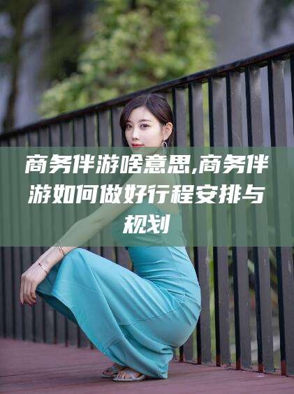 六盘水商务伴游啥意思,商务伴游如何做好行程安排与规划