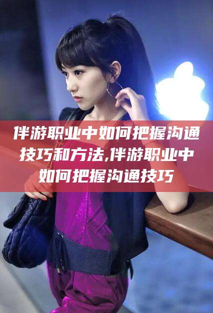 六盘水伴游职业中如何把握沟通技巧和方法,伴游职业中如何把握沟通技巧