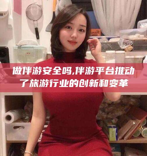 六盘水做伴游安全吗,伴游平台推动了旅游行业的创新和变革