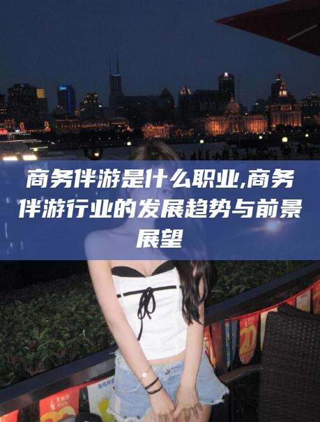 六盘水商务伴游是什么职业,商务伴游行业的发展趋势与前景展望