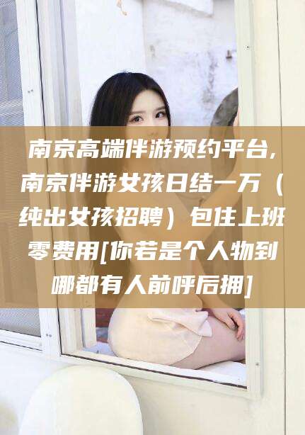 六盘水南京高端伴游预约平台,南京伴游女孩日结一万（纯出女孩招聘）包住上班零费用[你若是个人物到哪都有人前呼后拥]