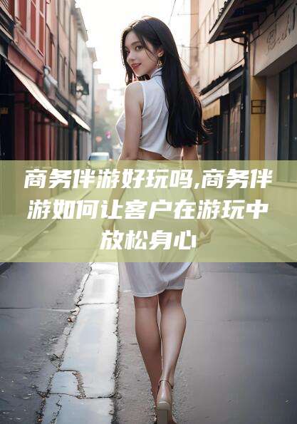 六盘水商务伴游好玩吗,商务伴游如何让客户在游玩中放松身心