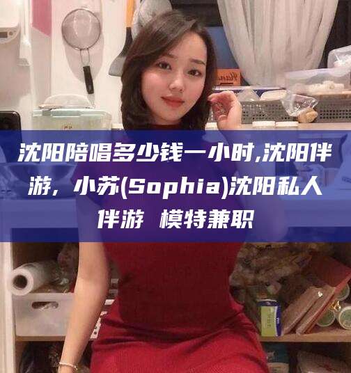 六盘水沈阳陪唱多少钱一小时,沈阳伴游,贠小苏(Sophia)沈阳私人伴游 模特兼职