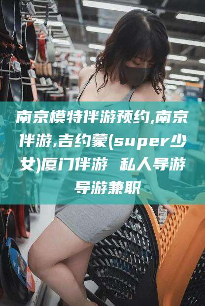 六盘水南京模特伴游预约,南京伴游,吉约蒙(super少女)厦门伴游 私人导游 导游兼职
