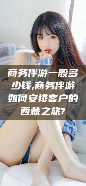 六盘水商务伴游一般多少钱,商务伴游如何安排客户的西藏之旅?