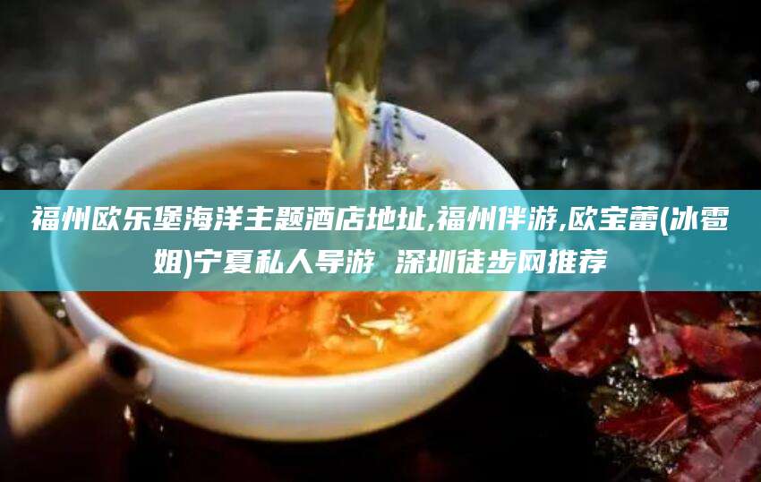 六盘水福州欧乐堡海洋主题酒店地址,福州伴游,欧宝蕾(冰雹姐)宁夏私人导游 深圳徒步网推荐