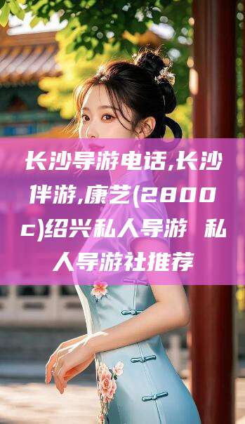 六盘水长沙导游电话,长沙伴游,康艺(2800c)绍兴私人导游 私人导游社推荐