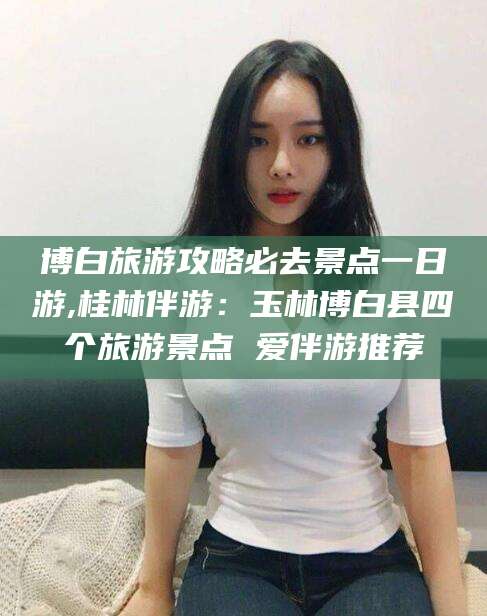 六盘水博白旅游攻略必去景点一日游,桂林伴游：玉林博白县四个旅游景点 爱伴游推荐