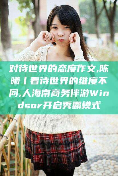 六盘水对待世界的态度作文,陈曦丨看待世界的维度不同,人海南商务伴游Windsor开启秀霸模式