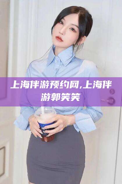 六盘水上海伴游预约网,上海伴游郭笑笑
