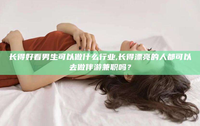 六盘水长得好看男生可以做什么行业,长得漂亮的人都可以去做伴游兼职吗？