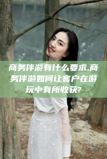六盘水商务伴游有什么要求,商务伴游如何让客户在游玩中有所收获?