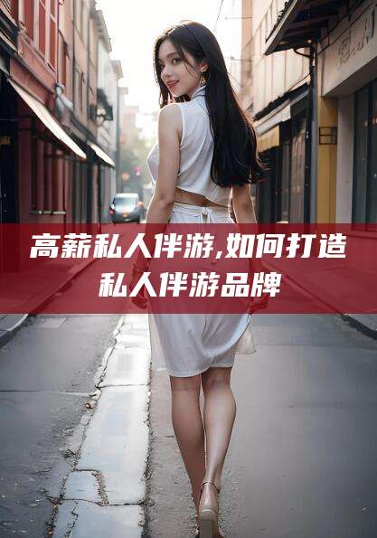 六盘水高薪私人伴游,如何打造私人伴游品牌