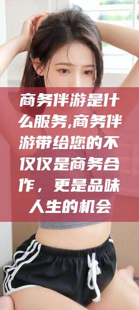 六盘水商务伴游是什么服务,商务伴游带给您的不仅仅是商务合作，更是品味人生的机会