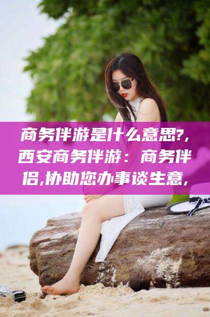 六盘水商务伴游是什么意思?,西安商务伴游：商务伴侣,协助您办事谈生意,