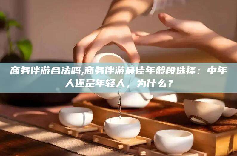 六盘水商务伴游合法吗,商务伴游最佳年龄段选择：中年人还是年轻人，为什么？