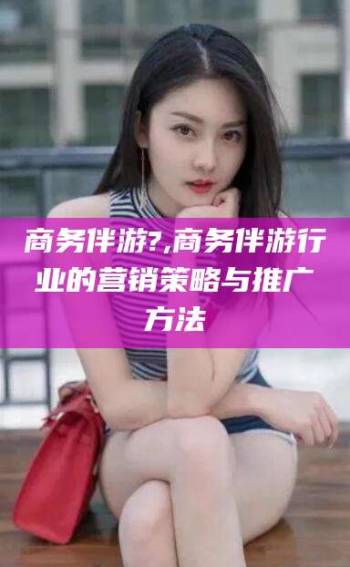 六盘水商务伴游?,商务伴游行业的营销策略与推广方法